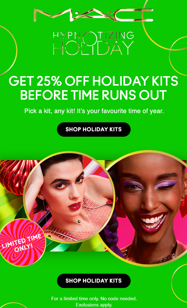 M•A•C

HYPNOTIZING HOLIDAY

GET 25% OFF HOLIDAY KITS BEFORE TIME RUNS OUT

Pick a kit, any kit! It’s your favourite time of year.

Shop Holiday Kits

LIMITED TIME ONLY!

For a limited time only. No code needed.
Exclusions apply.