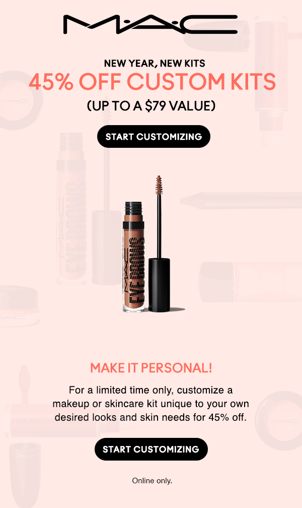 M•A•C

NEW YEAR, NEW KITS
45% OFF CUSTOM KITS
(UP TO A $79 VALUE)

MAKE IT PERSONAL!
For a limited time only, customize a makeup or skincare kit unique to your own desired looks and skin needs for 45% off.

START CUSTOMIZING

Online only.