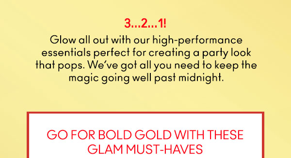 3…2…1! 
                                
Glow all out with our high-performance
essentials perfect for creating a party look
that pops. We’ve got all you need to keep the
magic going well past midnight. 

GO FOR BOLD GOLD WITH THESE
GLAM MUST-HAVES