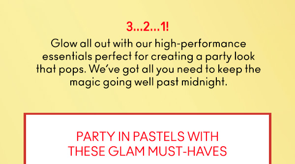 3…2…1! 
                                
Glow all out with our high-performance
essentials perfect for creating a party look
that pops. We’ve got all you need to keep the
magic going well past midnight. 

PARTY IN PASTELS WITH
THESE GLAM MUST-HAVES