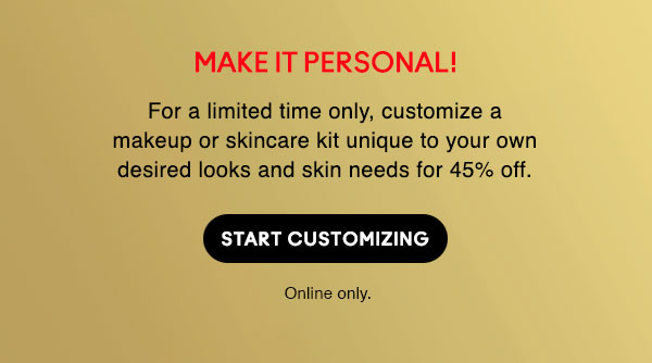MAKE IT PERSONAL!
For a limited time only, customize a makeup or skincare kit unique to your own desired looks and skin needs for 45% off.

START CUSTOMIZING

Online only.