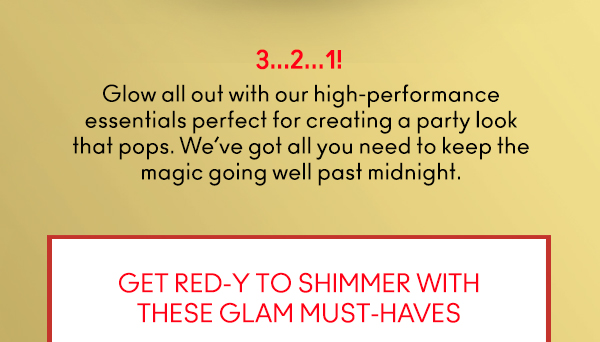 3…2…1! 
                                
Glow all out with our high-performance
essentials perfect for creating a party look
that pops. We’ve got all you need to keep the
magic going well past midnight. 

GET RED-Y TO SHIMMER WITH
THESE GLAM MUST-HAVES