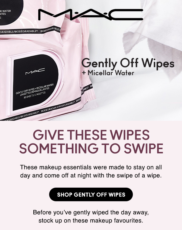 M·A·C
								
GENTLY OFF WIPES + Micellar Water

GIVE THESE WIPES SOMETHING TO SWIPE

These makeup essentials were made to stay on all day and come off at night with the swipe of a wipe.

SHOP GENTLY OFF WIPES

Before you’ve gently wiped the day away, 
stock up on these makeup favourites.
