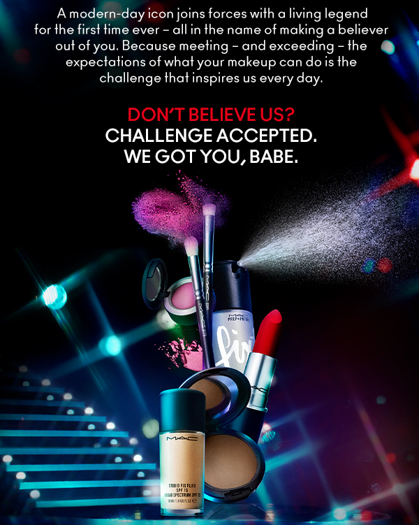 A modern-day icon joins forces with a living legend for the first time ever – all in the name of making a believer out of you. Because meeting – and exceeding – the expectations of what your makeup can do is the challenge that inspires us every day.  

Don’t believe us?
Challenge Accepted.
We got you, babe.