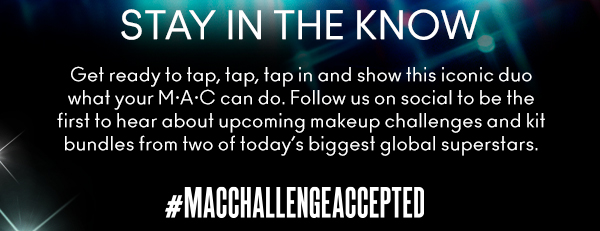 STAY IN THE KNOW
                                
Get ready to tap, tap, tap in and show this iconic duo what your M•A•C can do. Follow us on social to be the first to hear about upcoming makeup challenges and kit bundles from two of today’s biggest global superstars.

#MACCHALLENGEACCEPTED