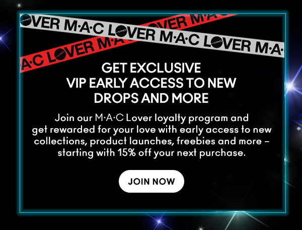 M•A•C LOVER
                                
GET EXCLUSIVE
VIP EARLY ACCESS TO NEW
DROPS AND MORE

Join our M•A•C Lover loyalty program and get rewarded for your love with early access to new collections, product launches, freebies and more – starting with 15% off your next purchase.

JOIN NOW