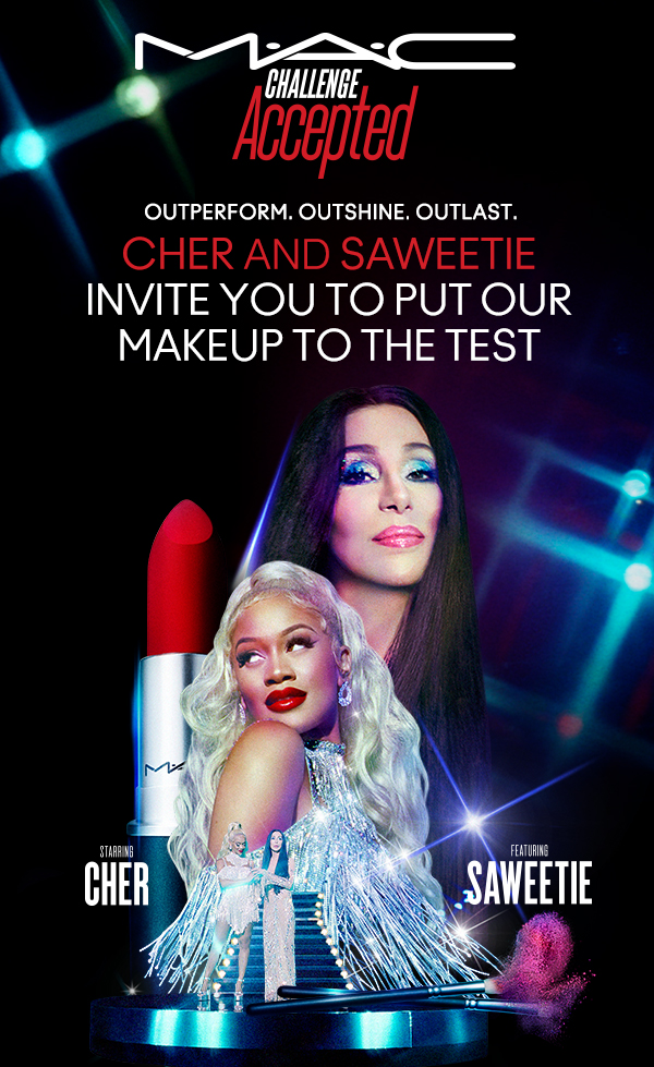 M•A•C
                                
CHALLENGE ACCEPTED

OUTPERFORM. OUTSHINE. OUTLAST.
CHER AND SAWEETIE
INVITE YOU TO PUT OUR
MAKEUP TO THE TEST

STARRING 
CHER

FEATURING
SAWEETIE