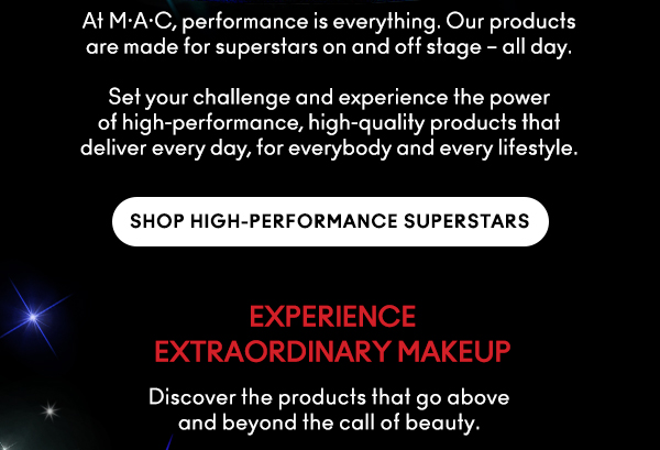 At M•A•C, performance is everything. Our products
are made for superstars on and off stage – all day.  

Set your challenge and experience the power
of high-performance, high-quality products that
deliver every day, for everybody and every lifestyle.

SHOP HIGH-PERFORMANCE SUPERSTARS

EXPERIENCE
EXTRAORDINARY MAKEUP 

Discover the products that go above
and beyond the call of beauty.