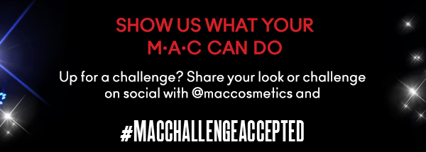 SHOW US WHAT YOUR
M•A•C CAN DO
Up for a challenge? Share your look or challenge
on social with @maccosmetics and #MACCHALLENGEACCEPTED