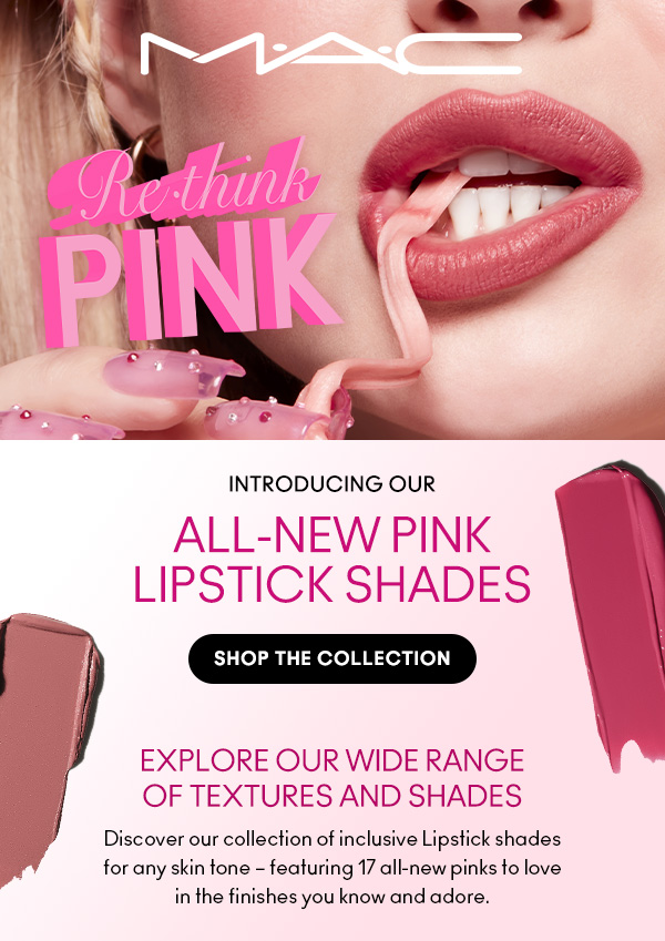 M•A•C

Re•think PINK

INTRODUCING OUR
ALL-NEW PINK LIPSTICK SHADES

SHOP THE COLLECTION

EXPLORE OUR WIDE RANGE 
OF TEXTURES AND SHADES
Discover our collection of inclusive Lipstick shades 
for any skin tone – featuring 17 all-new pinks to love 
in the finishes you know and adore.