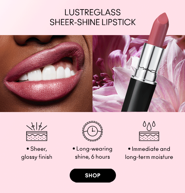 LUSTREGLASS 
SHEER-SHINE LIPSTICK

Sheer, 
glossy finish
 
Long-wearing 
shine, 6 hours

Immediate and 
long-term moisture
 
SHOP