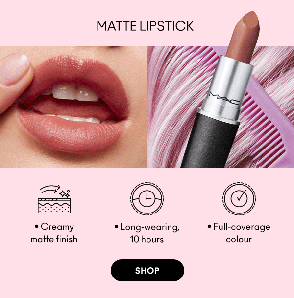 MATTE LIPSTICK

Creamy 
matte finish

Long-wearing, 
10 hours
 
Full-coverage 
colour
 
SHOP