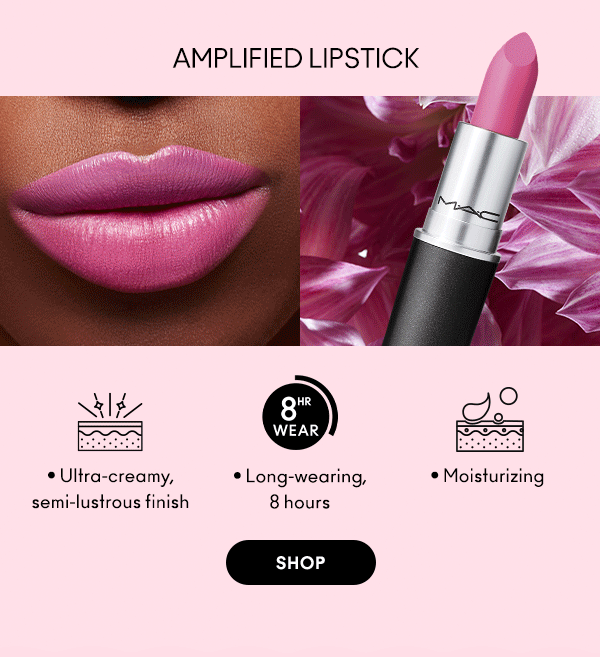 AMPLIFIED LIPSTICK
                                
Ultra-creamy, 
semi-lustrous finish

Long-wearing, 
8 hours
 
Moisturizing
 
SHOP