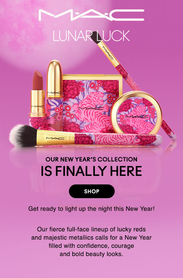 M•A•C

LUNAR LUCK

OUR NEW YEAR’S COLLECTION
IS FINALLY HERE

Get ready to light up the night this New Year!

Our fierce full-face lineup of lucky reds and majestic metallics calls for a New Year filled with confidence, courage and bold beauty looks.

SHOP