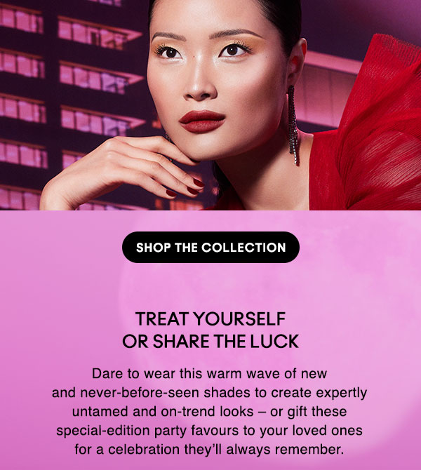 TREAT YOURSELF OR SHARE THE LUCK
Dare to wear this warm wave of new and never-before-seen shades to create expertly untamed and on-trend looks – or gift these 
special-edition party favours to your loved ones for a celebration they’ll always remember.

SHOP THE COLLECTION
