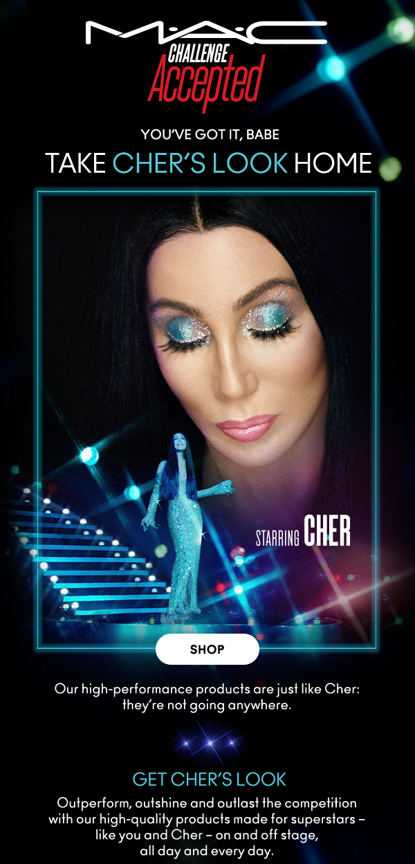 M•A•C
                                
CHALLENGE ACCEPTED

YOU’VE GOT IT, BABE

TAKE CHER’S LOOK HOME
Starring Cher

SHOP

Our high-performance products are just like Cher: 
they’re not going anywhere. 

GET CHER’S LOOK
Outperform, outshine and outlast the competition with our high-quality products made for superstars – like you and Cher – on and off stage, all day and every day.