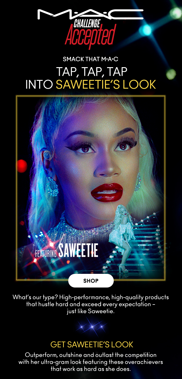 M•A•C
                                
CHALLENGE ACCEPTED

SMACK THAT M•A•C

TAP, TAP, TAP INTO SAWEETIE’S LOOK
Featuring Saweetie

SHOP

What’s our type? High-performance, high-quality products 
that hustle hard and exceed every expectation – 
just like Saweetie.  

GET SAWEETIE’S LOOK
Outperform, outshine and outlast the competition 
with her ultra-gram look featuring these overachievers 
that work as hard as she does.