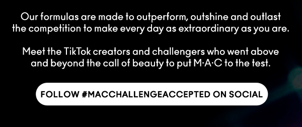 Our formulas are made to outperform, outshine and outlast the competition to make every day as extraordinary as you are.

Meet the TikTok creators and challengers who went above and beyond the call of beauty to put M•A•C to the test. 

FOLLOW #MACCHALLENGEACCEPTED ON SOCIAL