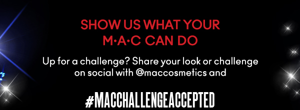 SHOW US WHAT YOUR
M•A•C CAN DO
Up for a challenge? Share your look or challenge on social with @maccosmetics and 
#MACCHALLENGEACCEPTED