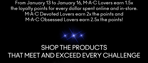 From January 13 to January 16, M•A•C Lovers earn 1.5x the loyalty points for every dollar spent online and in-store. M•A•C Devoted Lovers earn 2x the points and M•A•C Obsessed Lovers earn 2.5x the points!
                                
SHOP THE PRODUCTS
THAT MEET AND EXCEED EVERY CHALLENGE