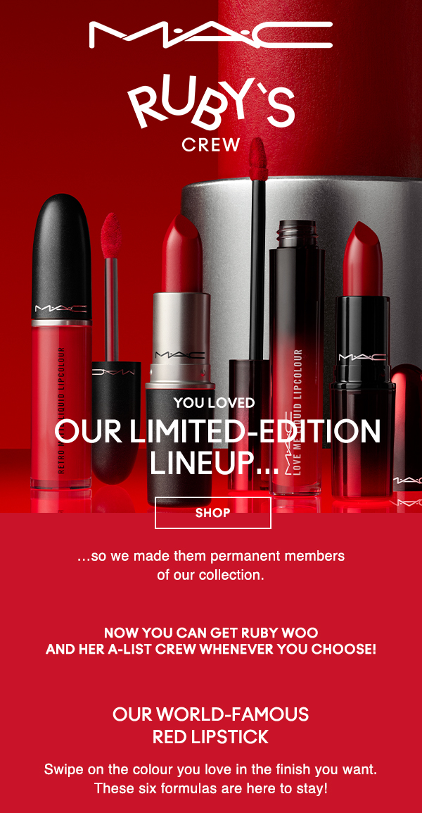 M·A·C
								
RUBY'S CREW

you loved
OUR LIMITED-EDITION LINEUP…

SHOP

…so we made them permanent members 
of our collection.

Now you can get Ruby Woo 
and her A-list crew whenever you choose! 

OUR WORLD-FAMOUS 
RED LIPSTICK 

Swipe on the colour you love in the finish you want. These six formulas are here to stay!