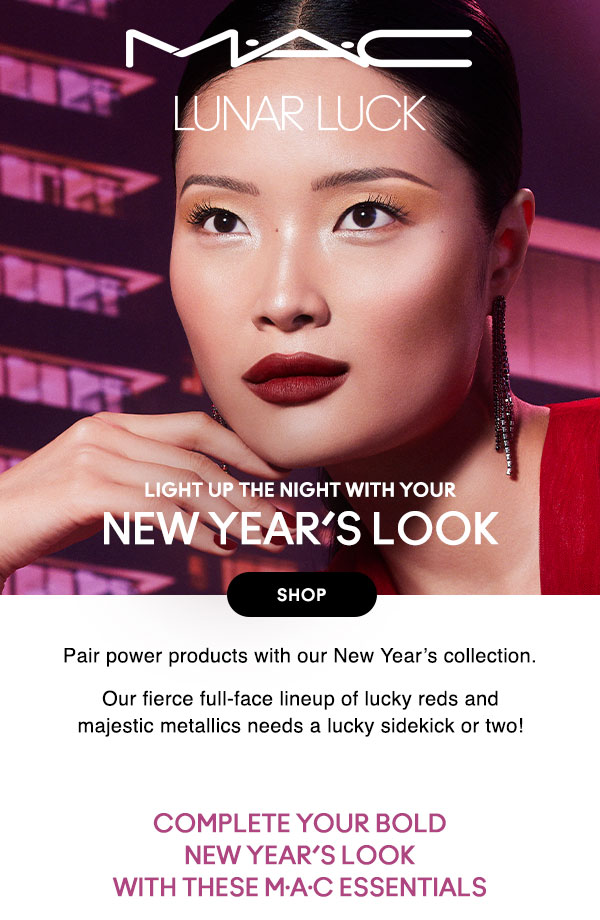 M•A•C

LUNAR LUCK
LIGHT UP THE NIGHT WITH YOUR
OUR NEW YEAR’S COLLECTION
SHOP

Pair power products with our New Year’s collection. 

Our fierce full-face lineup of lucky reds and majestic metallics needs a lucky sidekick or two! 

SHOP

Complete your bold New Year’s look with these M·A·C essentials