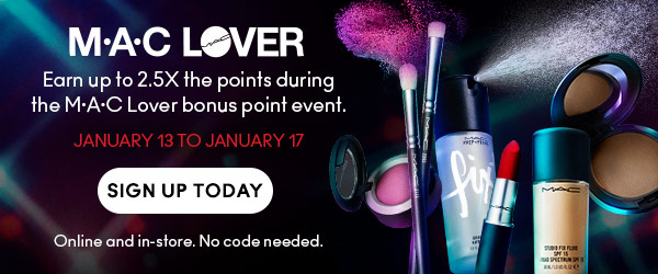 M•A•C LOVER
Earn up to 2.5X the points during the M·A·C Lover bonus point event.
JANUARY 13 TO JANUARY 17
SIGN UP TODAY
Online and in-store. No code needed.