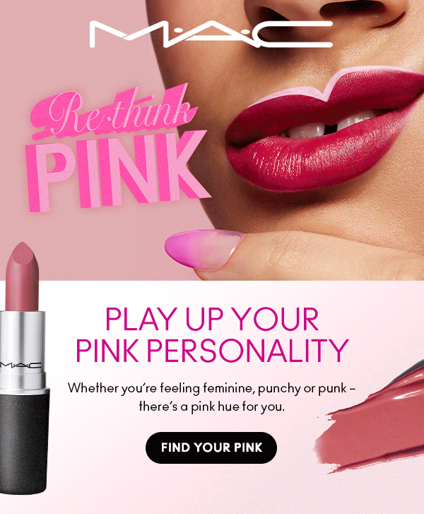 M•A•C
Rethink PINK

PLAY UP YOUR PINK PERSONALITY
Whether you’re feeling feminine, punchy or punk – there’s a pink hue for you.

FIND YOUR PINK