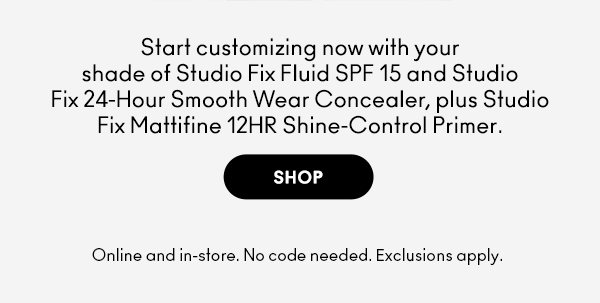 Start customizing now with your shade of Studio Fix Fluid SPF 15 and Studio Fix 24-Hour Smooth Wear Concealer, plus Studio Fix Mattifine 12HR Shine-Control Primer.

SHOP

Online and in-store. No code needed. Exclusions apply. 