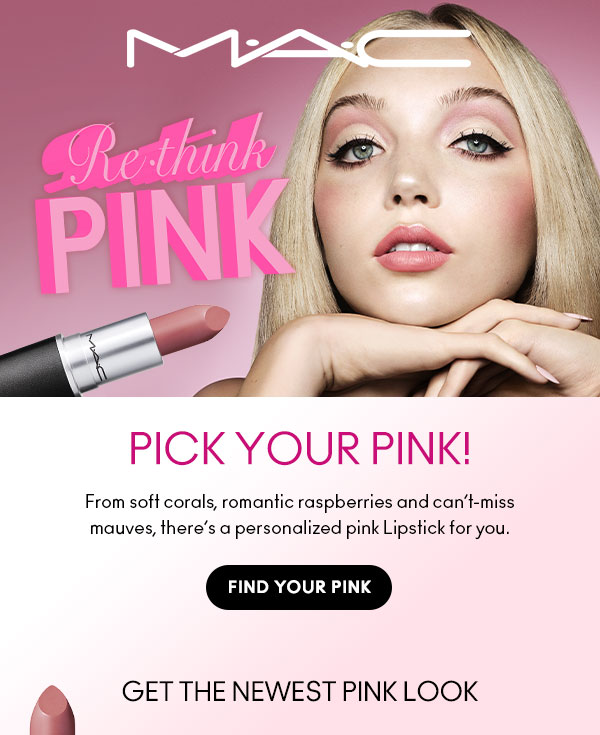 M•A•C
Rethink PINK

PICK YOUR PINK!
From soft corals, romantic raspberries and can’t-miss mauves, there’s a personalized pink Lipstick for you.

FIND YOUR PINK

GET THE NEWEST PINK LOOK