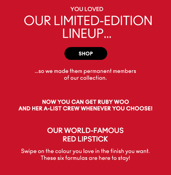 you loved
OUR LIMITED-EDITION LINEUP…

SHOP

…so we made them permanent members 
of our collection.

Now you can get Ruby Woo 
and her A-list crew whenever you choose! 

OUR WORLD-FAMOUS 
RED LIPSTICK 

Swipe on the colour you love in the finish you want. These six formulas are here to stay!