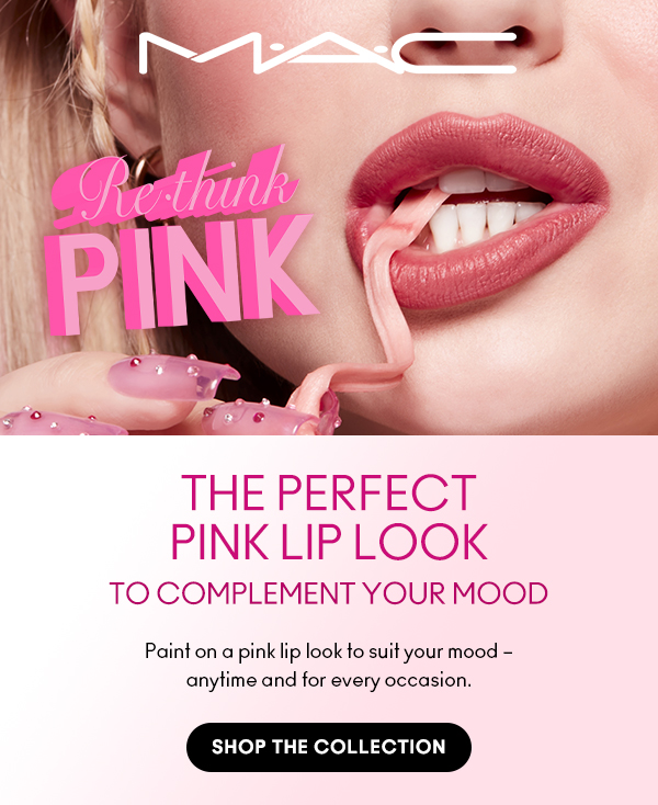 M•A•C
Rethink PINK

THE PERFECT 
PINK LIP LOOK
TO COMPLEMENT YOUR MOOD

Paint on a pink lip look to suit your mood – 
anytime and for every occasion.

SHOP THE COLLECTION