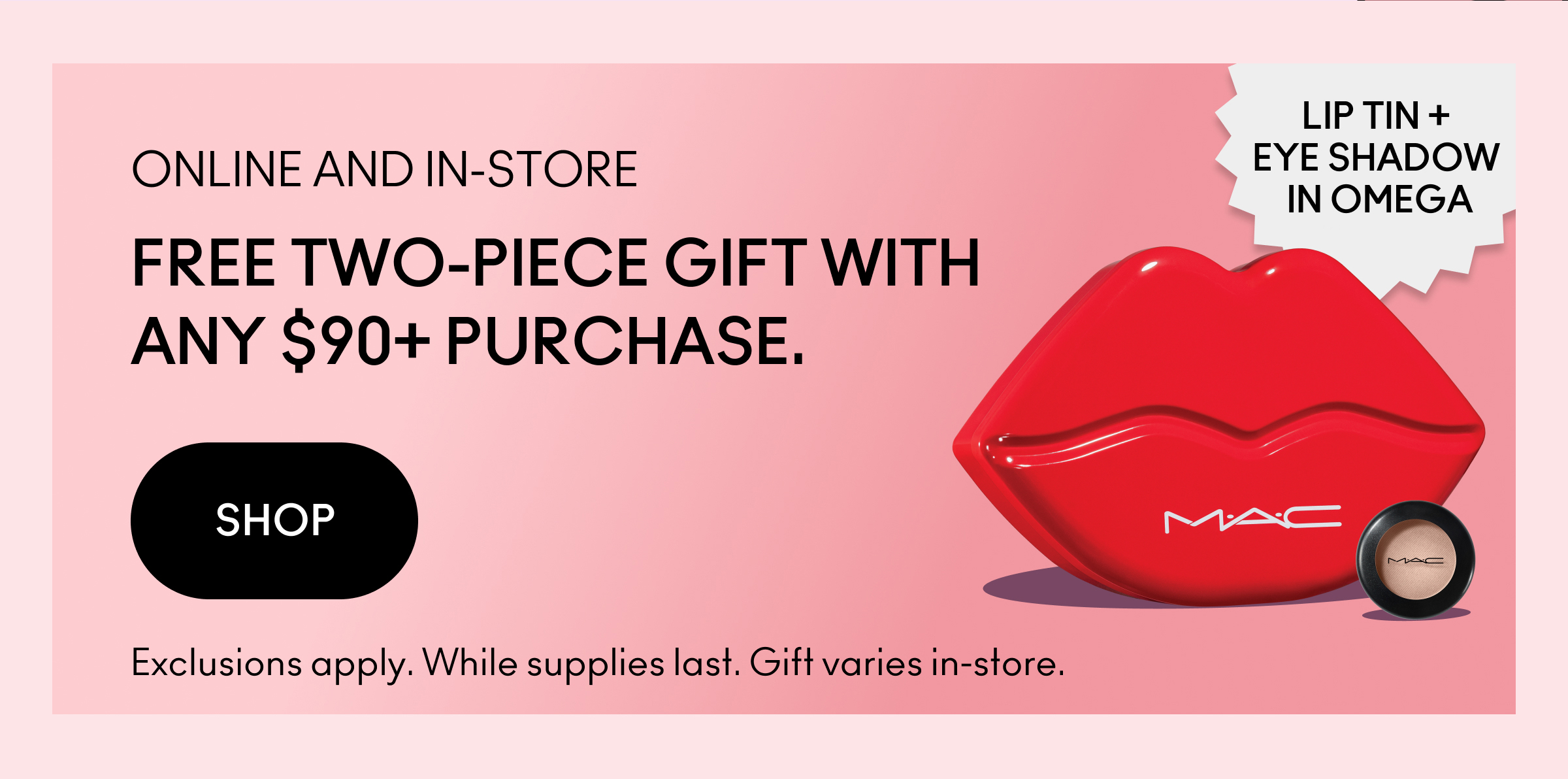 ONLINE AND IN-STORE | FREE TWO-PIECE GIFT WITH ANY $90+ PURCHASE. SHOP | LIP TIN + EYE SHADOW IN OMEGA | Exclusions apply. While supplies last. Gift varies in-store.