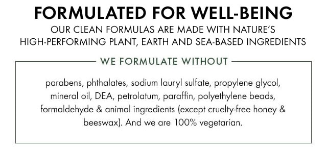 FORMULATED FOR WELL-BEING OUR CLEAN FORMULAS ARE MADE WITH NATURE’S HIGH-PERFORMING PLANT, EARTH, AND SEA-BASED INGREDIENTS WE FORMULATE WITHOUT Parabens phthalates sodium lauryl sulfate propylene glycol mineral oil DEA petrolatum paraffin polyethylene beads formaldehyde and animal ingredients except cruelty free honey and beeswax And we are 100 percent vegetarian