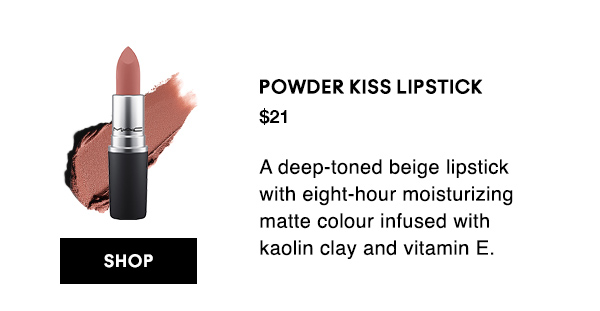 POWDER KISS LIPSTICK
$21
A deep-toned beige lipstick with eight-hour moisturizing matte colour infused with kaolin clay and vitamin E.

SHOP