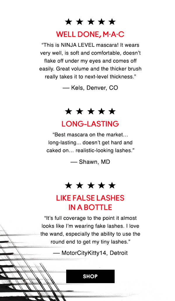 WELL DONE, M·A·C
“This is NINJA LEVEL mascara! It wears very well, is soft and comfortable, doesn’t flake off under my eyes and comes off easily. Great volume and the thicker brush really takes it to next-level thickness.” 
–– Kels, Denver, CO

LONG-LASTING
“Best mascara on the market… long-lasting... doesn’t get hard and caked on… realistic-looking lashes.” 
–– Shawn, MD

LIKE FALSE LASHES IN A BOTTLE
“It’s full coverage to the point it almost looks like I’m wearing fake lashes. I love the wand, especially the ability to use the round end to get my tiny lashes.” 
–– MotorCityKitty14, Detroit

SHOP