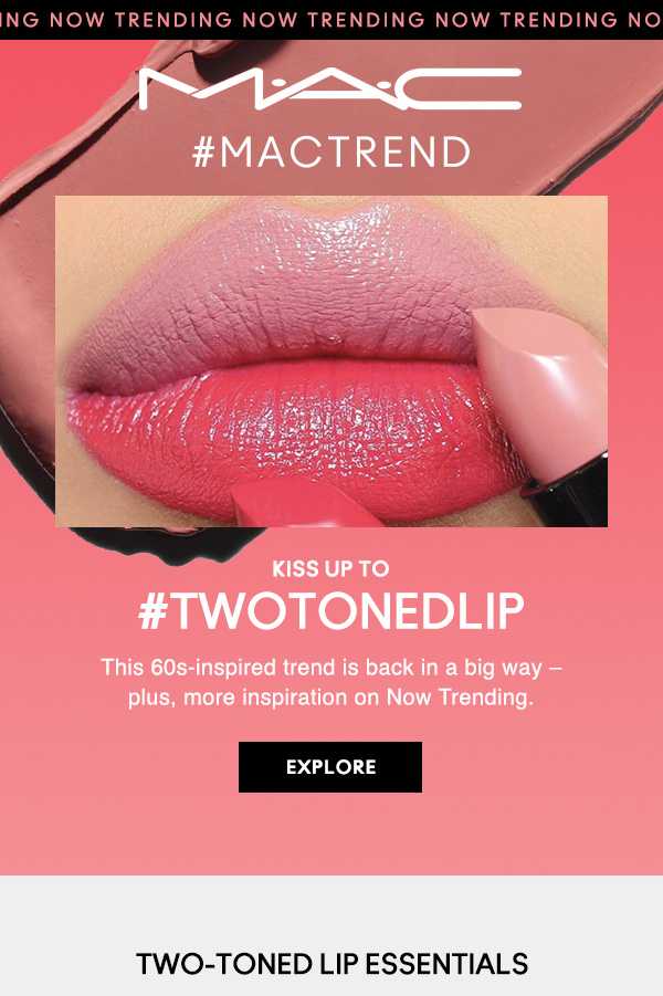 M·A·C
                                  
TRENDING NOW TRENDING NOW TRENDING NOW TRENDING NOW

#MACTREND

KISS UP TO
#TWOTONEDLIP

This 60s-inspired trend is back in a big way – 
plus, more inspiration on Now Trending.

EXPLORE

TWO-TONED LIP ESSENTIALS