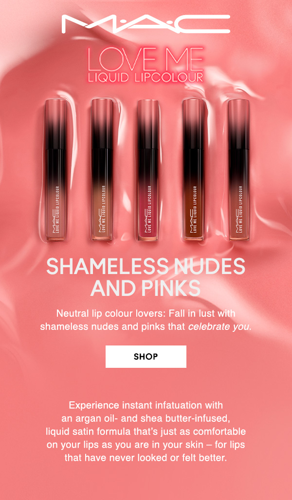 M·A·C

LOVE ME LIQUID LIPCOLOUR

SHAMELESS NUDES AND PINKS 
Neutral lip colour lovers: Fall in lust with 
shameless nudes and pinks that celebrate you.

SHOP

Experience instant infatuation with 
an argan oil- and shea butter-infused, 
liquid satin formula that’s just as comfortable 
on your lips as you are in your skin – for lips 
that have never looked or felt better.