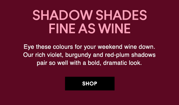 SHADOW SHADES FINE AS WINE
Eye these colours for your weekend wine down. Our rich violet, burgundy and red-plum shadows pair so well with a bold, dramatic look. 

SHOP