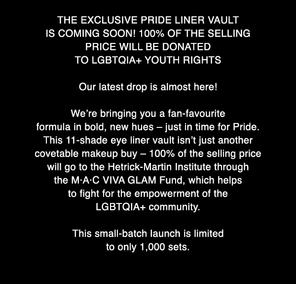 THE EXCLUSIVE PRIDE LINER VAULT IS COMING SOON! 100% OF THE SELLING PRICE WILL BE DONATED TO LGBTQIA+ YOUTH RIGHTS

Our latest drop is almost here! 

We’re bringing you a fan-favourite formula in bold, new hues – just in time for Pride. This 11-shade eye liner vault isn’t just another covetable makeup buy – 100% of the selling price will go to the Hetrick-Martin Institute through the M·A·C VIVA GLAM Fund, which helps to fight for the empowerment of the LGBTQIA+ community.

This small-batch launch is limited to only 1,000 sets.