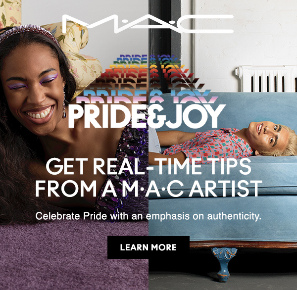 M·A·C

PRIDE & JOY
GET REAL-TIME TIPS FROM A M·A·C ARTIST
Celebrate Pride with an emphasis on authenticity.

LEARN MORE