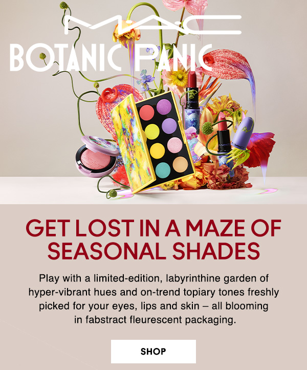 M·A·C
BOTANIC PANIC
GET LOST IN A MAZE OF SEASONAL SHADES

Play with a limited-edition, labyrinthine garden of hyper-vibrant hues and on-trend topiary tones freshly picked for your eyes, lips and skin – all blooming  in fabstract fleurescent packaging.
 
 SHOP