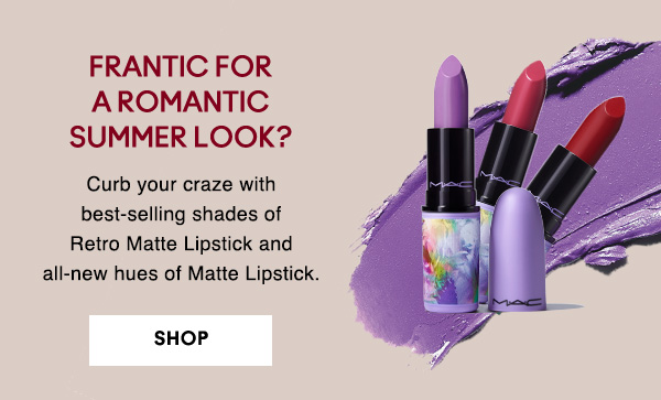 FRANTIC FOR 
A ROMANTIC 
SUMMER LOOK?

Curb your craze with best-selling shades of Retro Matte Lipstick and all-new hues of Matte Lipstick.

SHOP