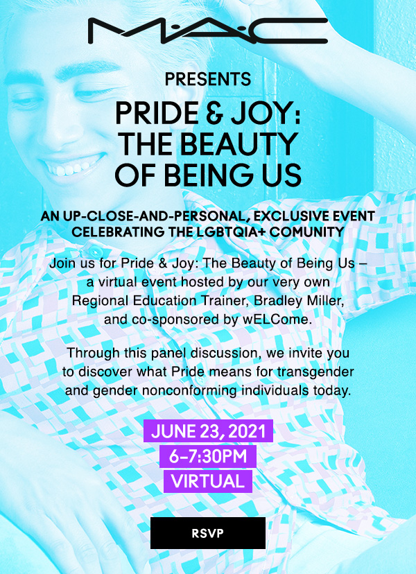 M·A·C
PRESENTS
PRIDE & JOY: 
THE BEAUTY 
OF BEING US

An UP-CLOSE-AND-PERSONAL, EXCLUSIVE EVENT
celebrating the lgbtqia+ comunity

Join us for Pride & Joy: The Beauty of Being Us – 
a virtual event hosted by our very own 
Regional Education Trainer, Bradley Miller, 
and co-sponsored by wELCome. 

Through this panel discussion, we invite you 
to discover what Pride means for transgender 
and gender nonconforming individuals today.

JUNE 23, 2021
6–7:30pm
VIRTUAL

RSVP