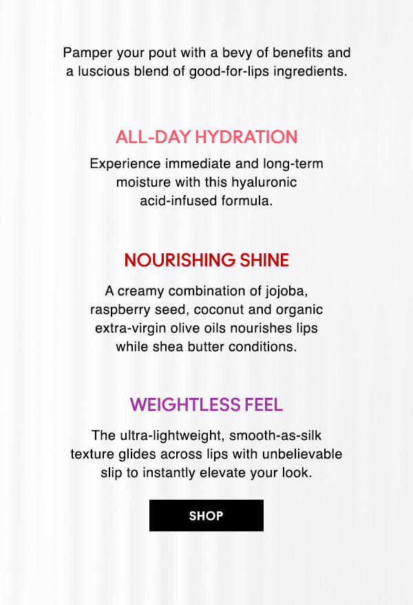 Pamper your pout with a bevy of benefits and a luscious blend of good-for-lips ingredients.

ALL-DAY HYDRATION
Experience immediate and long-term moisture with this hyaluronic acid-infused formula.

NOURISHING SHINE
A creamy combination of jojoba, raspberry seed, coconut and organic extra-virgin olive oils nourishes lips while shea butter conditions.

WEIGHTLESS FEEL
The ultra-lightweight, smooth-as-silk texture glides across lips with unbelievable slip to instantly elevate your look.

SHOP