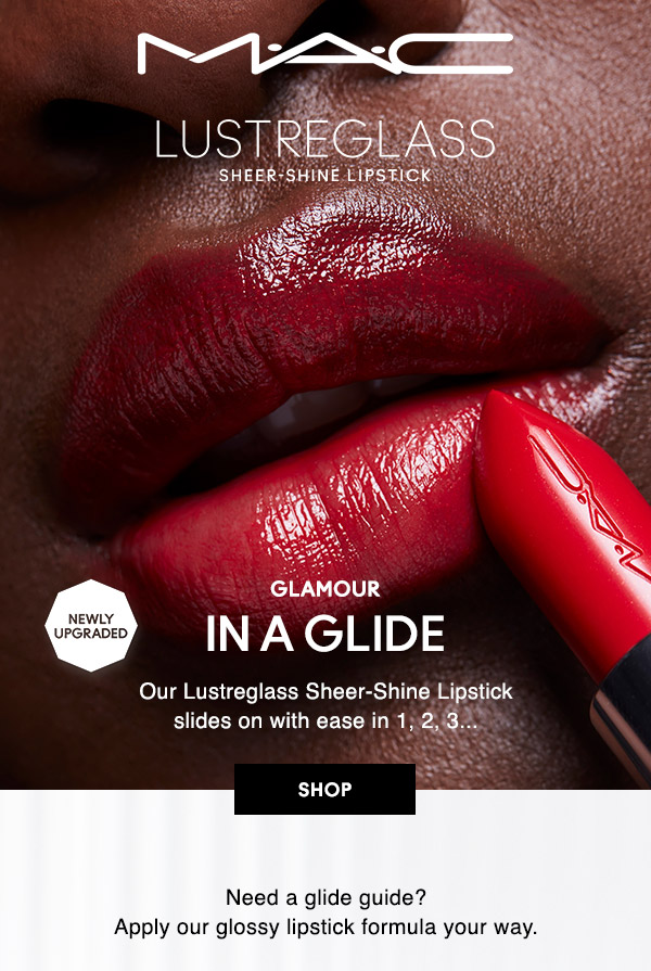 M∙A∙C

LUSTREGLASS
SHEER-SHINE LIPSTICK

NEWLY UPGRADED
GLAMOUR IN A GLIDE
Our Lustreglass Sheer-Shine Lipstick slides on with ease in 1, 2, 3…

SHOP

Need a glide guide? 
Apply our glossy lipstick formula your way.