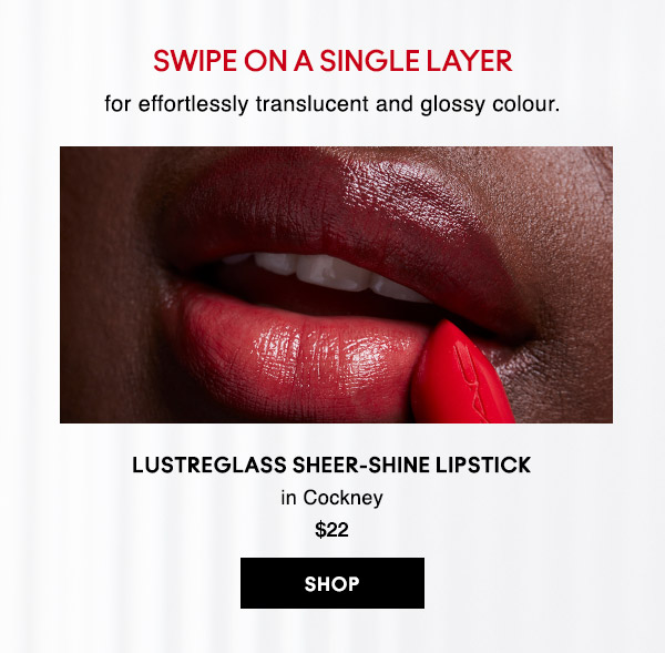 SWIPE ON A SINGLE LAYER
for effortlessly translucent and glossy colour.

LUSTREGLASS SHEER-SHINE LIPSTICK
in Cockney 
$22
SHOP