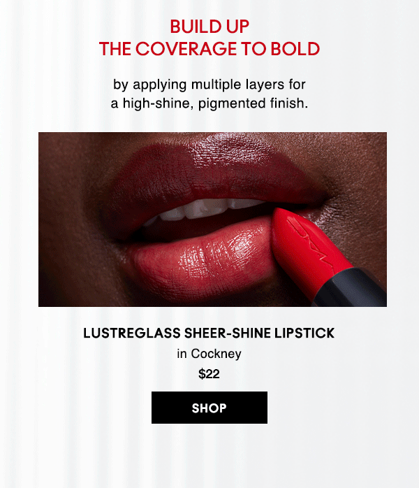 BUILD UP THE COVERAGE TO BOLD
by applying multiple layers for a high-shine, pigmented finish.

LUSTREGLASS SHEER-SHINE LIPSTICK
in Cockney 
$22
SHOP