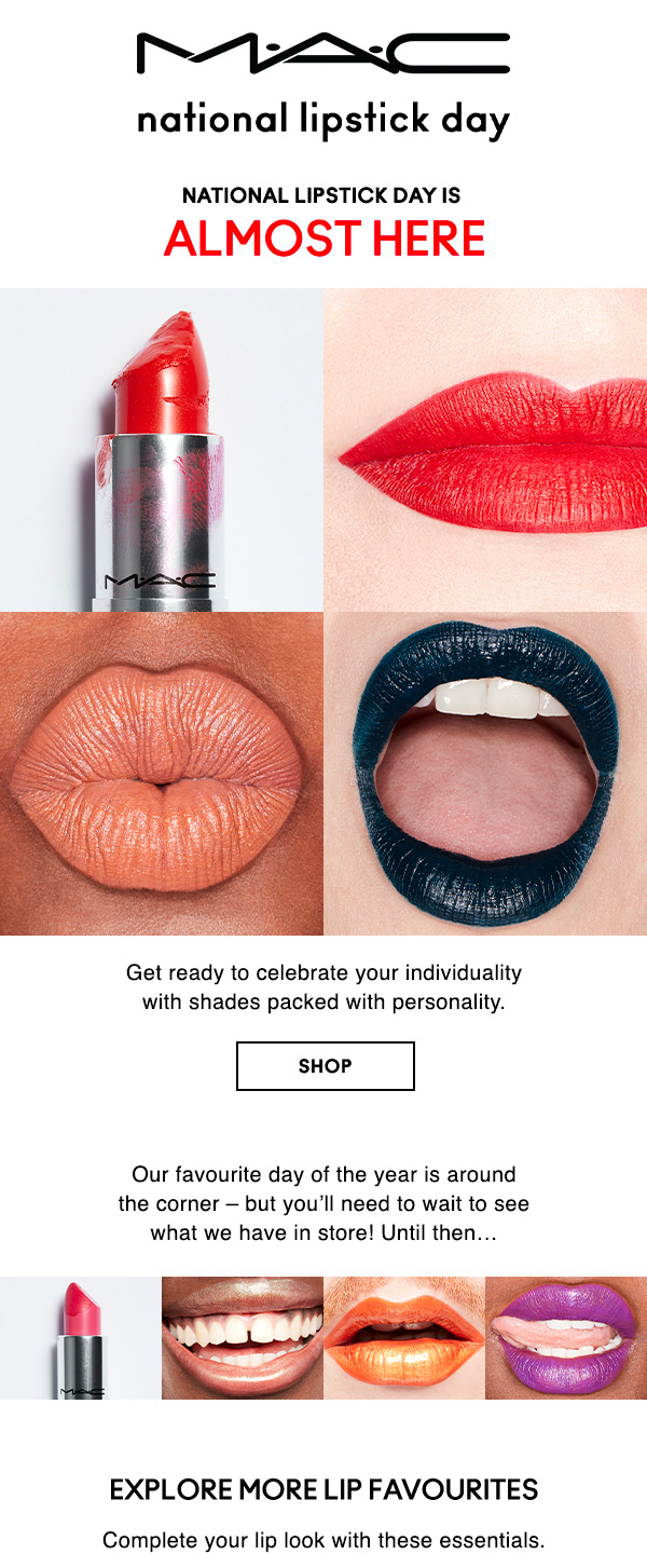 M·A·C NATIONAL LIPSTICK DAY
                                
NATIONAL LIPSTICK DAY IS 
ALMOST HERE

Get ready to celebrate your individuality 
with shades packed with personality.

SHOP

Our favourite day of the year is around 
the corner – but you’ll need to wait to see 
what we have in store! Until then… 

EXPLORE MORE LIP FAVOURITES 
Complete your lip look with these essentials.