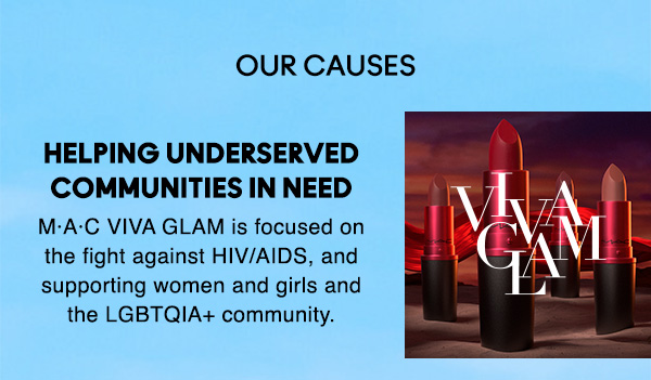 OUR CAUSES 
                                
HELPING UNDERSERVED
COMMUNITIES IN NEED

M·A·C VIVA GLAM is focused on
the fight against HIV/AIDS, and 
supporting women and girls and 
the LGBTQIA+ community.